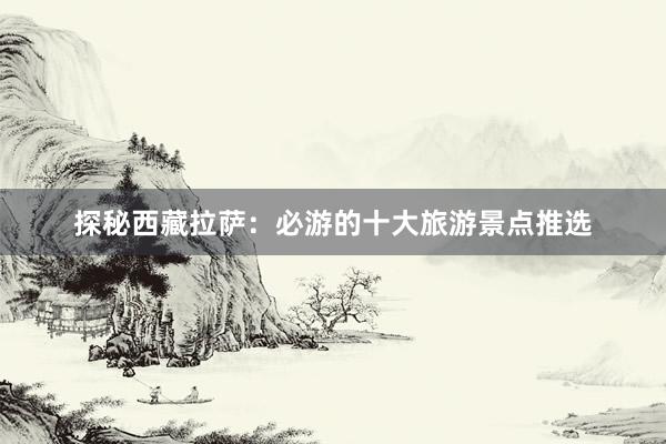 探秘西藏拉萨：必游的十大旅游景点推选